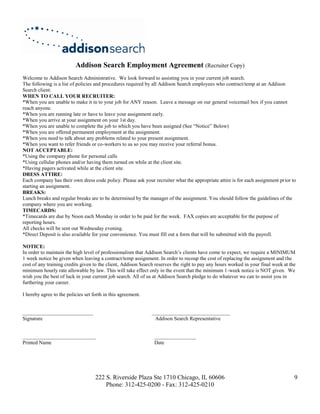 Addison Search Employment Agreement (Recruiter Copy)
Welcome to Addison Search Administrative. We look forward to assisting you in your current job search.
The following is a list of policies and procedures required by all Addison Search employees who contract/temp at an Addison
Search client:
WHEN TO CALL YOUR RECRUITER:
*When you are unable to make it in to your job for ANY reason. Leave a message on our general voicemail box if you cannot
reach anyone.
*When you are running late or have to leave your assignment early.
*When you arrive at your assignment on your 1st day.
*When you are unable to complete the job to which you have been assigned (See “Notice” Below)
*When you are offered permanent employment at the assignment.
*When you need to talk about any problems related to your present assignment.
*When you want to refer friends or co-workers to us so you may receive your referral bonus.
NOT ACCEPTABLE:
*Using the company phone for personal calls
*Using cellular phones and/or having them turned on while at the client site.
*Having pagers activated while at the client site.
DRESS ATTIRE:
Each company has their own dress code policy. Please ask your recruiter what the appropriate attire is for each assignment prior to
starting an assignment.
BREAKS:
Lunch breaks and regular breaks are to be determined by the manager of the assignment. You should follow the guidelines of the
company where you are working.
TIMECARDS:
*Timecards are due by Noon each Monday in order to be paid for the week. FAX copies are acceptable for the purpose of
reporting hours.
All checks will be sent out Wednesday evening.
*Direct Deposit is also available for your convenience. You must fill out a form that will be submitted with the payroll.

NOTICE:
In order to maintain the high level of professionalism that Addison Search’s clients have come to expect, we require a MINIMUM
1 week notice be given when leaving a contract/temp assignment. In order to recoup the cost of replacing the assignment and the
cost of any training credits given to the client, Addison Search reserves the right to pay any hours worked in your final week at the
minimum hourly rate allowable by law. This will take effect only in the event that the minimum 1-week notice is NOT given. We
wish you the best of luck in your current job search. All of us at Addison Search pledge to do whatever we can to assist you in
furthering your career.

I hereby agree to the policies set forth in this agreement.


___________________________                                   ______________________________
Signature                                                      Addison Search Representative


____________________________                                    ________________
Printed Name                                                    Date




                                    222 S. Riverside Plaza Ste 1710 Chicago, IL 60606                                               9
                                        Phone: 312-425-0200 - Fax: 312-425-0210
 
