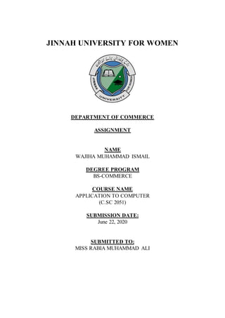 JINNAH UNIVERSITY FOR WOMEN
DEPARTMENT OF COMMERCE
ASSIGNMENT
NAME
WAJIHA MUHAMMAD ISMAIL
DEGREE PROGRAM
BS-COMMERCE
COURSE NAME
APPLICATION TO COMPUTER
(C.SC 2051)
SUBMISSION DATE:
June 22, 2020
SUBMITTED TO:
MISS RABIA MUHAMMAD ALI
 