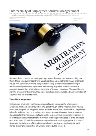 Posted by
agreementsorg
September 6,
2019
Enforceability of Employment Arbitration Agreement
employmentarbitrationagreement.wordpress.com/2019/09/06/enforceability-of-employment-
arbitration-agreement
Most employers make their employees sign an employment contract when they hire
them. These employment contracts usually contain, among other terms, an arbitration
clause. This condition prevents an operator of suing the firm in court for wrongful
termination of profession, separation, alternatively any other violation under the
contract. It prescribes arbitration as the mode of dispute resolution. When employees
sign the employment contract, they agree to subject themselves to arbitration in state of
a conflict and not move to court.
The arbitration process
Following an arbitration method, an impartial party, known as the arbitrator, is
appointed. He hears both the parties and goes through all the evidence. After having
concluded, he gives his judgment, which is known as the arbitration award. The process
is less formal than court proceedings and less expensive. However, there are certain
drawbacks for the individual employee. Unlike in a court trial, the employee cannot get
all the files and documents that he may need to strengthen his case. It is the employer
who holds most of the information and may refuse to furnish appropriate documents.
Moreover, the judgment of the arbitrator is final in most cases and bottle be sued.
Hence, the employee signifies left with no choice but to accept it.
1/3
 