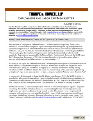 THARPE & HOWELL, LLP
             EMPLOYMENT AND LABOR LAW NEWSLETTER
                                                                                  AUGUST 2012 EDITION
This Newsletter is brought to you by Tharpe & Howell’s Employment and Labor Law Practice Group, in
conjunction with the California Business Law Report – a newly launched online forum which addresses the rapidly
increasing convergence of business and law. Should you have any questions or comments about the articles
presented, please contact Firm Partner Christopher Maile at cmaile@tharpe-howell.com; telephone number (818)
205-9955. To remain apprised of significant developments in the business community, please visit our business
law forum at www.commercialcounselor.com.

MANDATORY ARBITRATION CLAUSE AS A CONDITION OF EMPLOYMENT

As a condition of employment, 24 Hour Fitness, a California corporation operating fitness centers
nationwide, requires that each employee sign a written agreement stating that any employment claim
against the company will be arbitrated and that class-action or collective lawsuits and arbitrations are
prohibited. On April 30, 2012, the National Labor Relations Board issued a complaint against 24 Hour
Fitness, challenging this practice on the grounds that it allegedly violates federal labor law and
specifically the protections guaranteed by the National Labor Relations Act. In its suit, the NLRB states
that “[s]ince at least the summer of 2010, the company has enforced its no-class-action policy by
asserting it in litigation brought by employees in numerous cases . . .”

According to one report, the 24 Hour Fitness policy allows employees to opt-out of mandatory arbitration
within 30 days of receipt of their employee handbook. But the NLRB argues that the practice is still
 Individual
 Highlights:
coercive because opting-out could brand an employee as a potential troublemaker thereby making
retaliation possible. In addition, it notes that an opt-out provision may not be equivalent to “preserving
    Inside Story  2
an employee’s right to join a class action — a right . . . required under the National Labor Relations Act.”
   Inside Story    3
In a noteworthy decision made in the earlier D.R. Horton case (January, 2012), the NLRB held that a
   Inside Story    4
home builder who required that employee claims be handled through individual arbitrations violated the
   Inside Story    5
rights of such employees under the National Labor Relations Act since they were prohibited from filing
   Last Story      6
joint, collective or class employment claims. The decision in D. R. Horton is currently on appeal.

The NLRB continues to scrutinize employment contracts at considerable employer expense. If you are
considering the use of an arbitration clause as a condition of employment in your organization, our
Employment and Labor Law Practice Group is ready to help. Our attorneys have a long history of
partnering with employers on contract and enforceability issues to help increase protection and insure
compliance standards are being met. For more information on how we can assist, please contact Firm
Partner Christopher Maile via email at cmaile@tharpe-howell.com; or by telephone at (818) 205-9955.




                                                                                                   Page 1 of 4
 