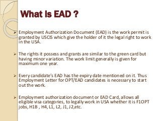 What is EAD ?
 Employment Authorization Document (EAD) is the work permit is
granted by USCIS which give the holder of it the legal right to work
in the USA.
 The rights it possess and grants are similar to the green card but
having minor variation. The work limit generally is given for
maximum one year.
 Every candidate’s EAD has the expiry date mentioned on it. Thus
Employment Letter for OPT/EAD candidates is necessary to start
out the work.
 Employment authorization document or EAD Card, allows all
eligible visa categories, to legally work in USA whether it is F1OPT
jobs, H1B , H4, L1, L2, J1, J2,etc.
 