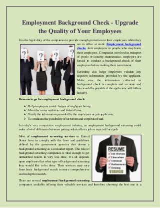 Employment Background Check - Upgrade
the Quality of Your Employees
It is the legal duty of the companies to provide enough protection to their employees while they
are in office at work. Employment background
checks alert employers to people who may harm
their employees. Companies involved in transport
of goods or security maintenance, employers are
forced to conduct a background check of their
employees before making their recruitment.
Screening also helps employers validate any
negative information provided by the applicant.
Make sure the information collected in
background check is complete and accurate and
this would be possible if the applicants will follow
honesty.
Reasons to go for employment background check
 Help employers avoid charges of negligent hiring.
 Meet the terms with state and federal laws.
 Verify the information provided by the employees or job applicants.
 To eradicate the possibility of terrorism and corporate fraud.
In today's very competitive employment industry, an employment background screening could
make a lot of difference between getting selected for a job or rejected for a job.
Most of employment screening services in United
States have to comply with the laws and guidelines
defined by the government agencies that deems a
background screening as a consumer report. The role of
background screening companies is vital enough to get
unmatched results in very less time. It’s all depends
upon employers that what type of background screening
they would like to be done. Their services may vary
from basic background search to more comprehensive
and in-depth research.
There are several employment background screening
companies available offering their valuable services and therefore choosing the best one is a
 