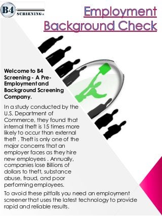 Welcome to B4
Screening - A Pre-
Employment and
Background Screening
Company.
In a study conducted by the
U.S. Department of
Commerce, they found that
internal theft is 15 times more
likely to occur than external
theft . Theft is only one of the
major concerns that an
employer faces as they hire
new employees . Annually,
companies lose Billions of
dollars to theft, substance
abuse, fraud, and poor
performing employees.
To avoid these pitfalls you need an employment
screener that uses the latest technology to provide
rapid and reliable results.
 
