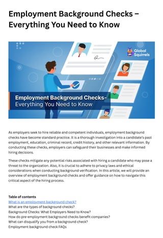 Employment Background Checks –
Everything You Need to Know
As employers seek to hire reliable and competent individuals, employment background
checks have become standard practice. It is a thorough investigation into a candidate’s past
employment, education, criminal record, credit history, and other relevant information. By
conducting these checks, employers can safeguard their businesses and make informed
hiring decisions.
These checks mitigate any potential risks associated with hiring a candidate who may pose a
threat to the organization. Also, it is crucial to adhere to privacy laws and ethical
considerations when conducting background verification. In this article, we will provide an
overview of employment background checks and offer guidance on how to navigate this
critical aspect of the hiring process.
Table of contents
What is an employment background check?
What are the types of background checks?
Background Checks: What Employers Need to Know?
How do pre-employment background checks benefit companies?
What can disqualify you from a background check?
Employment background check FAQs
 