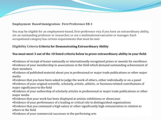 Employment Based Immigration: First Preference EB-1 
You may be eligible for an employment-based, first-preference visa if you have an extraordinary ability, 
are an outstanding professor or researcher, or are a multinational executive or manager. Each 
occupational category has certain requirements that must be met: 
Eligibility Criteria Criteria for Demonstrating Extraordinary Ability 
You must meet 3 out of the 10 listed criteria below to prove extraordinary ability in your field: 
•Evidence of receipt of lesser nationally or internationally recognized prizes or awards for excellence 
•Evidence of your membership in associations in the field which demand outstanding achievement of 
their members 
•Evidence of published material about you in professional or major trade publications or other major 
media 
•Evidence that you have been asked to judge the work of others, either individually or on a panel 
•Evidence of your original scientific, scholarly, artistic, athletic, or business-related contributions of 
major significance to the field 
•Evidence of your authorship of scholarly articles in professional or major trade publications or other 
major media 
•Evidence that your work has been displayed at artistic exhibitions or showcases 
•Evidence of your performance of a leading or critical role in distinguished organizations 
•Evidence that you command a high salary or other significantly high remuneration in relation to 
others in the field 
•Evidence of your commercial successes in the performing arts 
 