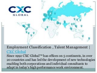 Employment Classification , Talent Management |
CXC Global
Since 1992 CXC Global™ has offices on 5 continents, in over
20 countries and has led the development of new technologies
enabling both corporations and individual consultants to
adapt in today’s high performance work environment.
 