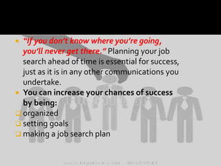 “If you don’t know where you’re going,
you’ll never get there.” Planning your job
search ahead of time is essential for success,
just as it is in any other communications you
undertake.
 You can increase your chances of success
by being:
 organized
 setting goals
 making a job search plan


 