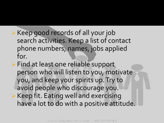  Keep good records of all your job

search activities. Keep a list of contact
phone numbers, names, jobs applied
for.
 Find at least one reliable support
person who will listen to you, motivate
you, and keep your spirits up. Try to
avoid people who discourage you.
 Keep fit. Eating well and exercising
have a lot to do with a positive attitude.

 