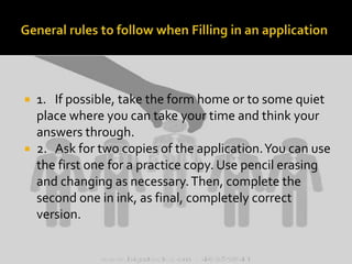 1. If possible, take the form home or to some quiet
place where you can take your time and think your
answers through.
 2. Ask for two copies of the application. You can use
the first one for a practice copy. Use pencil erasing
and changing as necessary. Then, complete the
second one in ink, as final, completely correct
version.


 