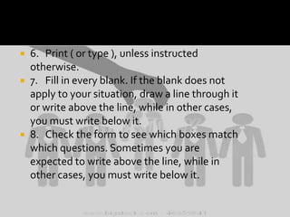 6. Print ( or type ), unless instructed
otherwise.
 7. Fill in every blank. If the blank does not
apply to your situation, draw a line through it
or write above the line, while in other cases,
you must write below it.
 8. Check the form to see which boxes match
which questions. Sometimes you are
expected to write above the line, while in
other cases, you must write below it.


 