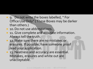 







9. Do not write the boxes labelled, “ For
Office Use Only” ( These Boxes may be darker
than others.)
10. Do not use abbreviations.
11. Give complete and accurate information.
Always tell the truth.
12. Make sure there are no mistakes or
erasures. If possible, have someone proof
read your application.
13. Neatness and accuracy are essential.
Mistakes, erasures and white out are
unacceptable.

 