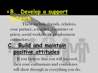  B.

Develop a support
network
These include friends, relatives,
your partner, a teacher, a minister or
priest, social workers, or employment
counselors.

C. Build and maintain
positive attitudes

If you believe that you will succeed,
then your enthusiasm and confidence
will show through in everything you do.

 