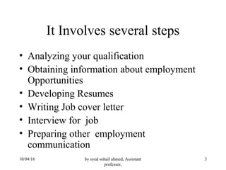 by syed sohail ahmed, Assistant
professor,
310/04/16
It Involves several steps
• Analyzing your qualification
• Obtaining information about employment
Opportunities
• Developing Resumes
• Writing Job cover letter
• Interview for job
• Preparing other employment
communication
 