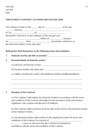 Your Ref:													1/7
Our Ref:
Date:
EMPLOYMENT CONTRACT CLEANING MASTER SDN. BHD.
This contract is made on this ______ day of _________________ in the year
________ between ______________________________________________
I/C No. _____________________ of ___________________________
(hereinafter referred to as the Employer) of the one part and
_________________________________ Holder of _____________ Passport
No. ________________ from ___________________ (hereinafter referred to as
the Domestic Worker) of the other part.
Both parties bind themselves to the following terms and conditions:-
1. 	 Domestic worker job title or position : ________________________________
2. 	 Personal details of domestic worker
	
	 (a) Full name of domestic worker : ______________________________________
	 (b) Passport number and expiry date : ___________________________________
	 (c) Address of domestic worker with telephone numbers landline/Handphone :
	____________________________________________________________________
	____________________________________________________________________
	____________________________________________________________________
3.	 Duration of the Contract
	 (a) The Employer shall employ the Domestic Worker in accordance with the terms
	 and conditions of this Contract and subject to the provisions of the relevant laws,
	 regulations, rules, policies and directives of Malaysia;
	 (b) This Contract shall commence from the date of the arrival of the Domestic Worker 	
	 at the Employer’s home;
	 (c) The Domestic Worker shall continue in the employment under the terms and
	 conditions of this Contract for a period of _______________________________
	 ( _________ ) years or until such time the Contract in terminated in
	 accordance with the terms and conditions of this Contract.
 