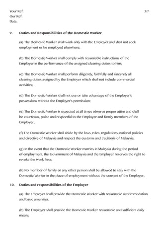 Your Ref:													3/7
Our Ref:
Date:
9. 	 Duties and Responsibilities of the Domestic Worker
	 (a) The Domestic Worker shall work only with the Employer and shall not seek
	 employment or be employed elsewhere;
	 (b) The Domestic Worker shall comply with reasonable instructions of the
	 Employer in the performance of the assigned cleaning duties to him;
	 (c) The Domestic Worker shall perform diligently, faithfully and sincerely all
	 cleaning duties assigned by the Employer which shall not include commercial
	activities;
	 (d) The Domestic Worker shall not use or take advantage of the Employer’s
	 possessions without the Employer’s permission;
	 (e) The Domestic Worker is expected at all times observe proper attire and shall
	 be courteous, polite and respectful to the Employer and family members of the
	Employer;
	 (f) The Domestic Worker shall abide by the laws, rules, regulations, national policies 		
	 and directive of Malaysia and respect the customs and traditions of Malaysia;
	 (g) In the event that the Domestic Worker marries in Malaysia during the period
	 of employment, the Government of Malaysia and the Employer reserves the right to
	 revoke the Work Pass;
	 (h) No member of family or any other person shall be allowed to stay with the
	 Domestic Worker in the place of employment without the consent of the Employer;
10.	 Duties and responsibilities of the Employer
	 (a) The Employer shall provide the Domestic Worker with reasonable accommodation 	
	 and basic amenities;
	 (b) The Employer shall provide the Domestic Worker reasonable and sufficient daily 	
	meals;
 