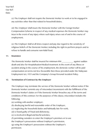 Your Ref:													4/7
Our Ref:
Date:
	 (c) The Employer shall not require the Domestic Worker to work or to be engaged in 	
	 any activities other than that related to household duties;
	 (d) The. Employer shall insure the Domestic Worker with the Foreign Worker
	 Compensation Scheme in respect of any medical expenses the Domestic Worker may 	
	 incur in the event of any injury where such injury arises out of and in the course of
	employment;
	 (e) The Employer shall at all times respect and pay due regard to the sensitivity of
	 religious beliefs of the Domestic Worker, including the right to perform prayers and to 	
	 refuse to handle and consume non-Halal food;
11.	Insurance
	 The Domestic Worker shall be insured for minimum RM ___________ against sudden
	 death and also for Hospitalisation/Medical treatment. In the event of any illness or
	 accident arising in the course of his employment, the domestic worker will be paid 		
	 compensation on terms not less favourable then those provided under the Malaysian
	 Employment Act, 1955 and the Company’s Group Personal Accident Policy.
12.	 Termination of Contract by the Employer
	 The Employer may terminate the service of the Domestic Worker without notice if the 	
	 Domestic Worker commits any of misconduct inconsistent with the fulfillment of the 	
	 Domestic Worker’s duties or if the Domestic Worker breaches any of the terms and 	
	 conditions of this contract. For the purposes of this clause, misconduct includes the 	
	following:
	 (a) working with another employer;
	 (b) disobeying lawful and reasonable order of the Employer;
	 (c) neglecting the household duties and habitually late for work;
	 (d) is found guilty of fraud and dishonesty;
	 (e) is involved in illegal and lawful activities;
	 (f) permitting outsiders to enter the Employer’s premises or to use
	 the Employer’s possessions without Employer’s permission;
	 (g) using the Employer’s possessions without the Employer’s
	permission.
 