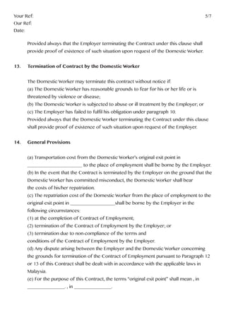 Your Ref:													5/7
Our Ref:
Date:
	 Provided always that the Employer terminating the Contract under this clause shall 		
	 provide proof of existence of such situation upon request of the Domestic Worker.
13.	 Termination of Contract by the Domestic Worker
	 The Domestic Worker may terminate this contract without notice if:
	 (a) The Domestic Worker has reasonable grounds to fear for his or her life or is
	 threatened by violence or disease;
	 (b) The Domestic Worker is subjected to abuse or ill treatment by the Employer; or
	 (c) The Employer has failed to fulfil his obligation under paragraph 10.
	 Provided always that the Domestic Worker terminating the Contract under this clause 	
	 shall provide proof of existence of such situation upon request of the Employer.
14.	 General Provisions
	 (a) Transportation cost from the Domestic Worker’s original exit point in 			
	 ______________________ to the place of employment shall be borne by the Employer.
	 (b) In the event that the Contract is terminated by the Employer on the ground that the	
	 Domestic Worker has committed misconduct, the Domestic Worker shall bear 		
	 the costs of his/her repatriation.
	 (c) The repatriation cost of the Domestic Worker from the place of employment to the 	
	 original exit point in __________________shall be borne by the Employer in the
	 following circumstances:
	 (1) at the completion of Contract of Employment;
	 (2) termination of the Contract of Employment by the Employer; or
	 (3) termination due to non-compliance of the terms and
	 conditions of the Contract of Employment by the Employer.
	 (d) Any dispute arising between the Employer and the Domestic Worker concerning 	
	 the grounds for termination of the Contract of Employment pursuant to Paragraph 12 	
	 or 13 of this Contract shall be dealt with in accordance with the applicable laws in
	Malaysia.
	 (e) For the purpose of this Contract, the terms “original exit point” shall mean , in 		
	 _______________. , in _______________.
 