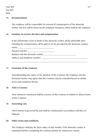 Your Ref:													6/7
Our Ref:
Date:
15.	Documentation
	 The employer will be responsible for renewal of visa/passports of the domestic
	 worker. The levy will be borne by the employer. Passports will be held by the employer
16.	 Nominee to receive the dues and compensation
	 In the unfortunate event of death of the domestic worker, all the admissible dues
	 including the compensation will be paid to (to be provided by the domestic worker)
	 Name: __________________________________
	 Passport number: _________________________
	 Relation with the domestic worker: ______________________________
	 Address and telephone number: ___________________________________________
	_______________________________________________________________________
17.	 Extension of the Contract
	 Notwithstanding the expiry of the duration of the Contract, the Employer and the
	 Domestic Worker may agree that this Contract may be extended based on similar 		
	 terms and conditions therein.
18. 	 Time is Essence
	 Time whenever mentioned shall be essence of this Contract in relation to all provisions 	
	 of this Contract.
19. 	 Governing Law
	 This Contract is governed by, and shall be constructed in accordance with laws of
	Malaysia
20. 	 Other terms and conditions
	 The Employer shall pay the basic salary of due months, if the domestic worker is
	 repatriated before completing the contract period, for whatsoever reason.
 