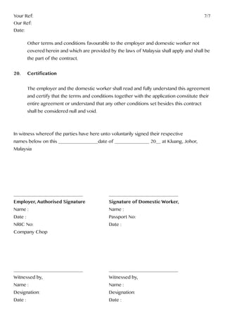 Your Ref:													7/7
Our Ref:
Date:
	 Other terms and conditions favourable to the employer and domestic worker not
	 covered herein and which are provided by the laws of Malaysia shall apply and shall be 	
	 the part of the contract.
20. 	 Certification
	 The employer and the domestic worker shall read and fully understand this agreement 	
	 and certify that the terms and conditions together with the application constitute their
	 entire agreement or understand that any other conditions set besides this contract 		
	 shall be considered null and void.
In witness whereof the parties have here unto voluntarily signed their respective 			
names below on this ________________date of ______________ 20__ at Kluang, Johor, 		
Malaysia
	
____________________________		 ____________________________
Employer, Authorised Signature 	 	 Signature of Domestic Worker,
Name : 						Name :
Date : 						Passport No:
NRIC No:						Date :
Company Chop
____________________________		 ____________________________
Witnessed by, 					Witnessed by,
Name : 						Name :
Designation: 					Designation:
Date : 						Date :
 
