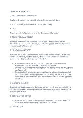 EMPLOYMENT CONTRACT
[Your Company Name and Address]
Employer: [Employer's Full Name] Employee: [Employee's Full Name]
Position: [Job Title] Date of Commencement: [Start Date]
1. TITLE
This document shall be referred to as the "Employment Contract."
2. IDENTIFICATION OF PARTIES
This Employment Contract is entered into between [Your Company Name],
hereinafter referred to as the "Employer," and [Employee's Full Name], hereinafter
referred to as the "Employee."
3. TERMS AND CONDITIONS
The terms and conditions of this employment relationship are subject to the Basic
Conditions of Employment Act and any other applicable labor laws. The specific
terms and conditions include but are not limited to:
 Probationary Period: The first [specify duration, e.g., three] months of
employment shall be considered a probationary period.
 Working Hours: The normal working hours are [specify hours] per day, [specify
days] per week.
 Remuneration: The employee will be paid a gross salary of [specify amount]
per [specify month/week] payable on [specify payday method, e.g., monthly].
 Leave: Annual leave and other leave entitlements will be as per the applicable
labor laws.
4. JOB RESPONSIBILITIES
The employee agrees to perform the duties and responsibilities associated with the
position of [Job Title]. These responsibilities may include, but are not limited to, [list
of key responsibilities].
5. COMPENSATION DETAILS
 The employee's compensation includes the agreed-upon salary, benefits [if
applicable], and any other perks specified in this contract.
6. TERMINATION
 