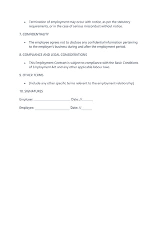  Termination of employment may occur with notice, as per the statutory
requirements, or in the case of serious misconduct without notice.
7. CONFIDENTIALITY
 The employee agrees not to disclose any confidential information pertaining
to the employer's business during and after the employment period.
8. COMPLIANCE AND LEGAL CONSIDERATIONS
 This Employment Contract is subject to compliance with the Basic Conditions
of Employment Act and any other applicable labour laws.
9. OTHER TERMS
 [Include any other specific terms relevant to the employment relationship]
10. SIGNATURES
Employer: ___________________________ Date: //________
Employee: __________________________ Date: //________
 