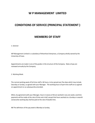 W P MANAGEMENT LIMITED

CONDITIONS OF SERVICE (PRINCIPAL STATEMENT )

MEMBERS OF STAFF
1. General

WP Management Limited is a subsidiary of Wivenhoe Enterprises, a Company wholly owned by the
University of Essex.

Appointments are made in one of the grades in the structure of the Company. Rates of pay are
reviewed annually by the Company.

2. Working Week

The normal working week of full-time staff is 36 hours, to be spread over five days which may include
Saturday or Sunday, as agreed with your Manager. The working hours of part-time staff are as agreed
on appointment or as subsequently amended.

When, by agreement with your Manager, hours in excess of 36 are worked in any one week, overtime
payments will be made at the rate of time and a half, except that hours worked on a Sunday or seventh
consecutive working day shall be paid at the rate of double time.

NB The definition of the pay week is Monday to Sunday.

 