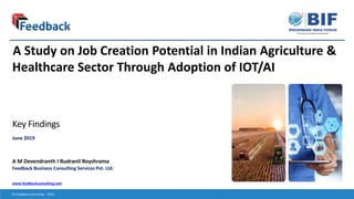 www.feedbackconsulting.com
© Feedback Consulting - 2019
Key Findings
June 2019
A M Devendranth I Rudranil Royshrama
A Study on Job Creation Potential in Indian Agriculture &
Healthcare Sector Through Adoption of IOT/AI
Feedback Business Consulting Services Pvt. Ltd.
 