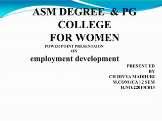 ASM DEGREE & PG
COLLEGE
FOR WOMEN
POWER POINT PRESENTAION
ON
employment development
PRESENT ED
BY
CH DIVYA MADHURI
M.COM (CA ) 2 SEM
H.NO:22010C013
 