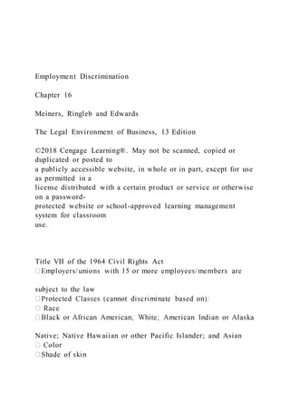 Employment Discrimination
Chapter 16
Meiners, Ringleb and Edwards
The Legal Environment of Business, 13 Edition
©2018 Cengage Learning®. May not be scanned, copied or
duplicated or posted to
a publicly accessible website, in whole or in part, except for use
as permitted in a
license distributed with a certain product or service or otherwise
on a password-
protected website or school-approved learning management
system for classroom
use.
Title VII of the 1964 Civil Rights Act
subject to the law
Native; Native Hawaiian or other Pacific Islander; and Asian
 