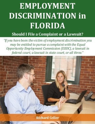 EMPLOYMENT
DISCRIMINATION in
FLORIDA
Should I File a Complaint or a Lawsuit?
“If you have been the victim of employment discrimination you
may be entitled to pursue a complaint with the Equal
Opportunity Employment Commission (EEOC), a lawsuit in
federal court, a lawsuit in state court, or all three.”
Richard Celler
 