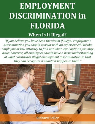 EMPLOYMENT
DISCRIMINATION in
FLORIDA
When Is It Illegal?
“If you believe you have been the victim if illegal employment
discrimination you should consult with an experienced Florida
employment law attorney to find out what legal options you may
have; however, all employees should have a basic understanding
of what constitutes illegal employment discrimination so that
they can recognize it should it happen to them.”
Richard Celler
 