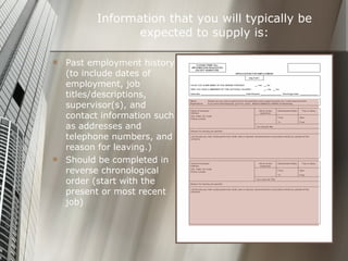 Information that you will typically be expected to supply is: Past employment history (to include dates of employment, job titles/descriptions, supervisor(s), and contact information such as addresses and telephone numbers, and reason for leaving.) Should be completed in reverse chronological order (start with the present or most recent job) 