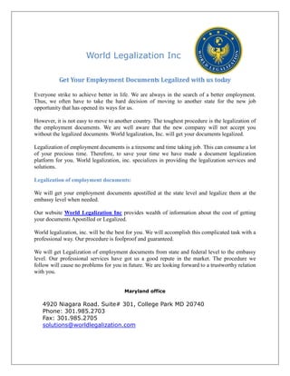 World Legalization Inc
Get Your Employment Documents Legalized with us today
Everyone strike to achieve better in life. We are always in the search of a better employment.
Thus, we often have to take the hard decision of moving to another state for the new job
opportunity that has opened its ways for us.
However, it is not easy to move to another country. The toughest procedure is the legalization of
the employment documents. We are well aware that the new company will not accept you
without the legalized documents. World legalization, Inc. will get your documents legalized.
Legalization of employment documents is a tiresome and time taking job. This can consume a lot
of your precious time. Therefore, to save your time we have made a document legalization
platform for you. World legalization, inc. specializes in providing the legalization services and
solutions.
Legalization of employment documents:
We will get your employment documents apostilled at the state level and legalize them at the
embassy level when needed.
Our website World Legalization Inc provides wealth of information about the cost of getting
your documents Apostilled or Legalized.
World legalization, inc. will be the best for you. We will accomplish this complicated task with a
professional way. Our procedure is foolproof and guaranteed.
We will get Legalization of employment documents from state and federal level to the embassy
level. Our professional services have got us a good repute in the market. The procedure we
follow will cause no problems for you in future. We are looking forward to a trustworthy relation
with you.
Maryland office
4920 Niagara Road. Suite# 301, College Park MD 20740
Phone: 301.985.2703
Fax: 301.985.2705
solutions@worldlegalization.com
 