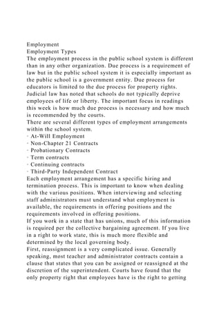 Employment
Employment Types
The employment process in the public school system is different
than in any other organization. Due process is a requirement of
law but in the public school system it is especially important as
the public school is a government entity. Due process for
educators is limited to the due process for property rights.
Judicial law has noted that schools do not typically deprive
employees of life or liberty. The important focus in readings
this week is how much due process is necessary and how much
is recommended by the courts.
There are several different types of employment arrangements
within the school system.
· At-Will Employment
· Non-Chapter 21 Contracts
· Probationary Contracts
· Term contracts
· Continuing contracts
· Third-Party Independent Contract
Each employment arrangement has a specific hiring and
termination process. This is important to know when dealing
with the various positions. When interviewing and selecting
staff administrators must understand what employment is
available, the requirements in offering positions and the
requirements involved in offering positions.
If you work in a state that has unions, much of this information
is required per the collective bargaining agreement. If you live
in a right to work state, this is much more flexible and
determined by the local governing body.
First, reassignment is a very complicated issue. Generally
speaking, most teacher and administrator contracts contain a
clause that states that you can be assigned or reassigned at the
discretion of the superintendent. Courts have found that the
only property right that employees have is the right to getting
 