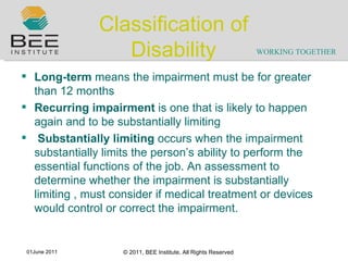 Classification of Disability Long-term  means the impairment must be for greater than 12 months Recurring impairment  is one that is likely to happen again and to be substantially limiting    Substantially limiting  occurs when the impairment substantially limits the person ’ s ability to perform the essential functions of the job. An assessment to determine whether the impairment is substantially limiting , must consider if medical treatment or devices would control or correct the impairment. 