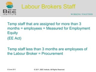 Labour Brokers Staff Temp staff that are assigned for more than 3 months = employees = Measured for Employment Equity (EE Act) Temp staff less than 3 months are employees of the Labour Broker = Procurement 