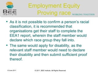 Employment Equity Proving race As it is not possible to confirm a person ’ s racial classification, it is recommended that organisations get their staff to complete the EEA1 report, wherein the staff member would declare which race group they fall into. The same would apply for disability, as the relevant staff member would need to declare their disability and then submit sufficient proof thereof. 
