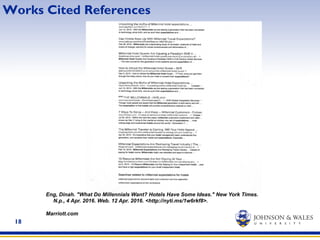 18
Works Cited References
Eng, Dinah. "What Do Millennials Want? Hotels Have Some Ideas." New York Times.
N.p., 4 Apr. 2016. Web. 12 Apr. 2016. <http://nyti.ms/1w6rkf8>.
Marriott.com
 