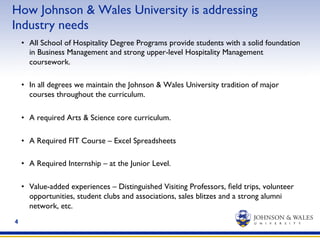 4
How Johnson & Wales University is addressing
Industry needs
•  All School of Hospitality Degree Programs provide students with a solid foundation
in Business Management and strong upper-level Hospitality Management
coursework.
•  In all degrees we maintain the Johnson & Wales University tradition of major
courses throughout the curriculum.
•  A required Arts & Science core curriculum.
•  A Required FIT Course – Excel Spreadsheets
•  A Required Internship – at the Junior Level.
•  Value-added experiences – Distinguished Visiting Professors, ﬁeld trips, volunteer
opportunities, student clubs and associations, sales blitzes and a strong alumni
network, etc.
 