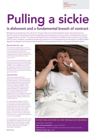 Page 3
Employment Focus
April 2016
Metroline West Ltd v Ajaj
The disciplinary allegations put to the
Claimant upon the surveillance evidence
coming to light were that he had
made a false claim for sick pay; he had
misrepresented his ability to attend work;
and he had made a false claim of an
injury at work.
The conclusion of the disciplinary process
was that the Claimant had “substantially
exaggerated the degree of his incapacity”
and that “it was probable that he had
not suffered an accident at work and was
therefore falsely claiming to be injured.”
The Claimant was summarily dismissed for
gross misconduct.
Tribunal findings
The Tribunal accepted that the
Respondent had a potentially fair reason
to dismiss related to conduct and further
that the Respondent genuinely believed
that the Claimant had exaggerated his
injury and its effects. However, it went
on to assess the Respondent’s genuine
belief by reference to capability (and
not conduct) considerations and held
that, notwithstanding evidence of
exaggeration as to his ability to walk, there
was no evidence that the Claimant had
exaggerated his inability to perform his
contractual duties.
On appeal by the employer the EAT
found that the Tribunal’s consideration
of capability issues was irrelevant and it
was perverse for the Tribunal to hold that
the dismissal was unfair and wrongful.
It held that an employee who ‘pulls a
sickie’ is dishonest and in fundamental
breach of contract. The principal reason
for dismissal of a malingering employee is
conduct, not capability.
This case serves as a reminder of the need
for employers to establish and document
their reasons for dismissal and consider
whether they have reasonable grounds
to dismiss after having conducted a
reasonable investigation.
Ruth Everitt
6 April 2016 – 5 April 2017
Basic award/redundancy – maximum £14,370
Statutory cap – maximum £78,962 or the lowest of 12 months gross salary.
Maximum weeks’ pay – £479
Current rates and limits for unfair dismissal and redundancy
Mr Ajaj was employed as a bus driver for 10 years when he was dismissed for gross misconduct having
been found by his employer to have fraudulently claimed sick leave and sick pay by misrepresenting and/or
exaggerating his sickness. The Claimant alleged that he had slipped and fallen at work and was accordingly
unfit for work. However, surveillance evidence proved him to be exaggerating and showed him walking freely
despite his alleged injury being corroborated by his physiotherapist and an occupational health adviser.
Pulling a sickie
is dishonest and a fundamental breach of contract
 