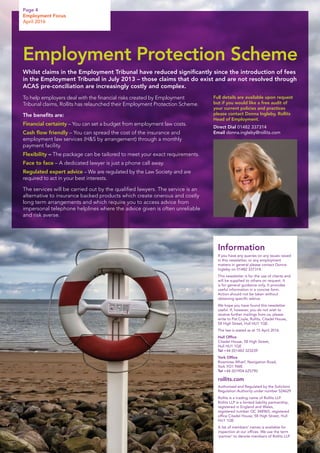 To help employers deal with the financial risks created by Employment
Tribunal claims, Rollits has relaunched their Employment Protection Scheme.
The benefits are:
Financial certainty – You can set a budget from employment law costs.
Cash flow friendly – You can spread the cost of the insurance and
employment law services (HS by arrangement) through a monthly
payment facility.
Flexibility – The package can be tailored to meet your exact requirements.
Face to face – A dedicated lawyer is just a phone call away.
Regulated expert advice – We are regulated by the Law Society and are
required to act in your best interests.
The services will be carried out by the qualified lawyers. The service is an
alternative to insurance backed products which create onerous and costly
long term arrangements and which require you to access advice from
impersonal telephone helplines where the advice given is often unreliable
and risk averse.
Full details are available upon request
but if you would like a free audit of
your current policies and practices
please contact Donna Ingleby, Rollits
Head of Employment.
Direct Dial 01482 337314
Email donna.ingleby@rollits.com
Information
If you have any queries on any issues raised
in this newsletter, or any employment
matters in general please contact Donna
Ingleby on 01482 337314.
This newsletter is for the use of clients and
will be supplied to others on request. It
is for general guidance only. It provides
useful information in a concise form.
Action should not be taken without
obtaining specific advice.
We hope you have found this newsletter
useful. If, however, you do not wish to
receive further mailings from us, please
write to Pat Coyle, Rollits, Citadel House,
58 High Street, Hull HU1 1QE.
The law is stated as at 15 April 2016.
Hull Office
Citadel House, 58 High Street,
Hull HU1 1QE
Tel +44 (0)1482 323239
York Office
Rowntree Wharf, Navigation Road,
York YO1 9WE
Tel +44 (0)1904 625790
rollits.com
Authorised and Regulated by the Solicitors
Regulation Authority under number 524629
Rollits is a trading name of Rollits LLP.
Rollits LLP is a limited liability partnership,
registered in England and Wales,
registered number OC 348965, registered
office Citadel House, 58 High Street, Hull
HU1 1QE
A list of members’ names is available for
inspection at our offices. We use the term
‘partner’ to denote members of Rollits LLP.
Page 4
Employment Focus
April 2016
Employment Protection Scheme
Whilst claims in the Employment Tribunal have reduced significantly since the introduction of fees
in the Employment Tribunal in July 2013 – those claims that do exist and are not resolved through
ACAS pre-conciliation are increasingly costly and complex.
 