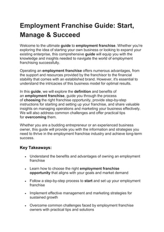 Employment Franchise Guide: Start,
Manage & Succeed
Welcome to the ultimate guide to employment franchise. Whether you're
exploring the idea of starting your own business or looking to expand your
existing enterprise, this comprehensive guide will equip you with the
knowledge and insights needed to navigate the world of employment
franchising successfully.
Operating an employment franchise offers numerous advantages, from
the support and resources provided by the franchisor to the financial
stability that comes with an established brand. However, it's essential to
understand the intricacies of this business model for optimal results.
In this guide, we will explore the definition and benefits of
an employment franchise, guide you through the process
of choosing the right franchise opportunity, provide step-by-step
instructions for starting and setting up your franchise, and share valuable
insights on managing operations and marketing your business effectively.
We will also address common challenges and offer practical tips
for overcoming them.
Whether you are a budding entrepreneur or an experienced business
owner, this guide will provide you with the information and strategies you
need to thrive in the employment franchise industry and achieve long-term
success.
Key Takeaways:
 Understand the benefits and advantages of owning an employment
franchise
 Learn how to choose the right employment franchise
opportunity that aligns with your goals and market demand
 Follow a step-by-step process to start and set up your employment
franchise
 Implement effective management and marketing strategies for
sustained growth
 Overcome common challenges faced by employment franchise
owners with practical tips and solutions
 