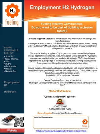 Employment H2 Hydrogen
Secure Supplies Group is a world leader and innovator in the design and
manufacturing of
Voltrolysis Based Water to Gas Fuels and Nano Bubble Water Fuels. Along
with Traditional PEM and Alkaline Electrolysis with high-pressure diaphragm
compression systems.
We are the leading supplier of hydrogen compressors used in hydrogen
energy applications worldwide. Secure Supplies Group serves the hydrogen,
compressor, and industrial gas markets. Worldwide, PDC’s installations
represent the cutting edge of the hydrogen industry, serving organizations
from government to professional sports and universities.
Secure Supplies Group is headquartered in Dubai with additional locations in
high-growth hydrogen energy markets including Arizona, China, RSA Japan,
South Korea and the European Union.
Founded in 2004 by Daniel Donatelli,
Secure Supplies Group was added to the
Hydrogen Development Fund PE Investment Management portfolio in mid
2017
Website
STORE
RENEWABLE
ENERGY
• Solar PV
• Solar Thermal
• Wind
• Hydro
• Geothermal
• Biogas
• Natural Gas
Employment
H2
Hydrogen
https://www.secure.supplies/hydrogen-employment
Authorized Representative
Authorized Representative
Quality Management System:
ISO9001-2015
GJB9001B-2009 (MIL)
Secure Supplies Product/s Meet Customers Demands.
Global Distribution
Fueling Healthy Communities
Do you want to be part of building a cleaner
future?
 
