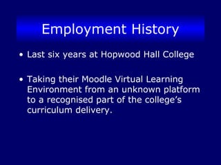 Employment History
• Last six years at Hopwood Hall College
• Taking their Moodle Virtual Learning
Environment from an unknown platform
to a recognised part of the college’s
curriculum delivery.
 