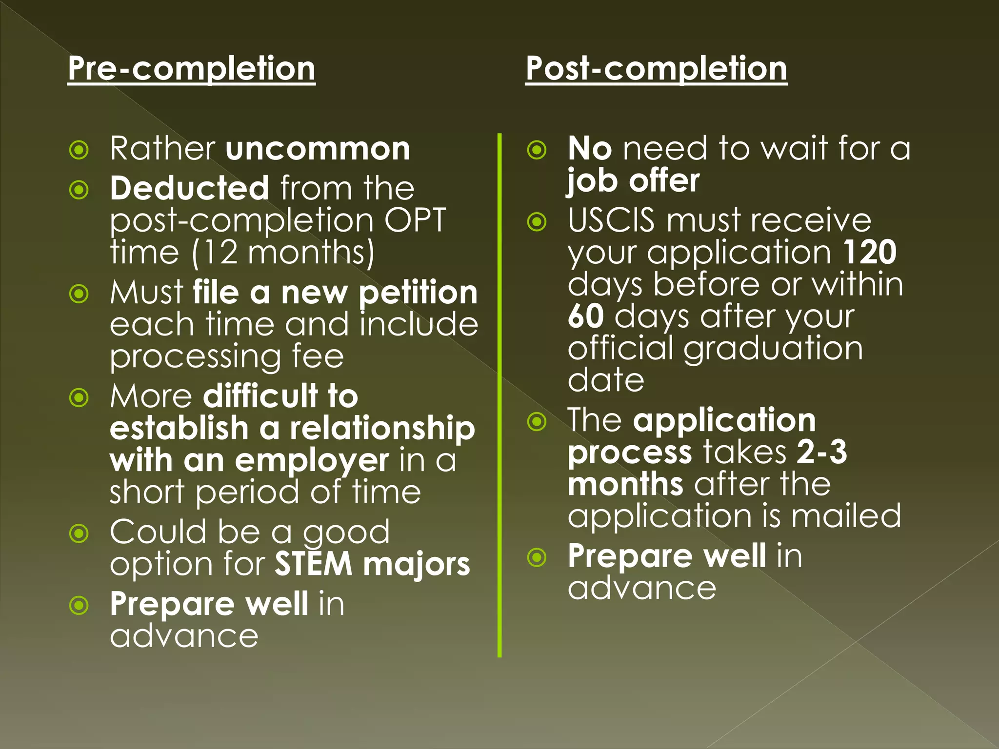 Pre-completion
 Rather uncommon
 Deducted from the
post-completion OPT
time (12 months)
 Must file a new petition
each time and include
processing fee
 More difficult to
establish a relationship
with an employer in a
short period of time
 Could be a good
option for STEM majors
 Prepare well in
advance
Post-completion
 No need to wait for a
job offer
 USCIS must receive
your application 120
days before or within
60 days after your
official graduation
date
 The application
process takes 2-3
months after the
application is mailed
 Prepare well in
advance
 