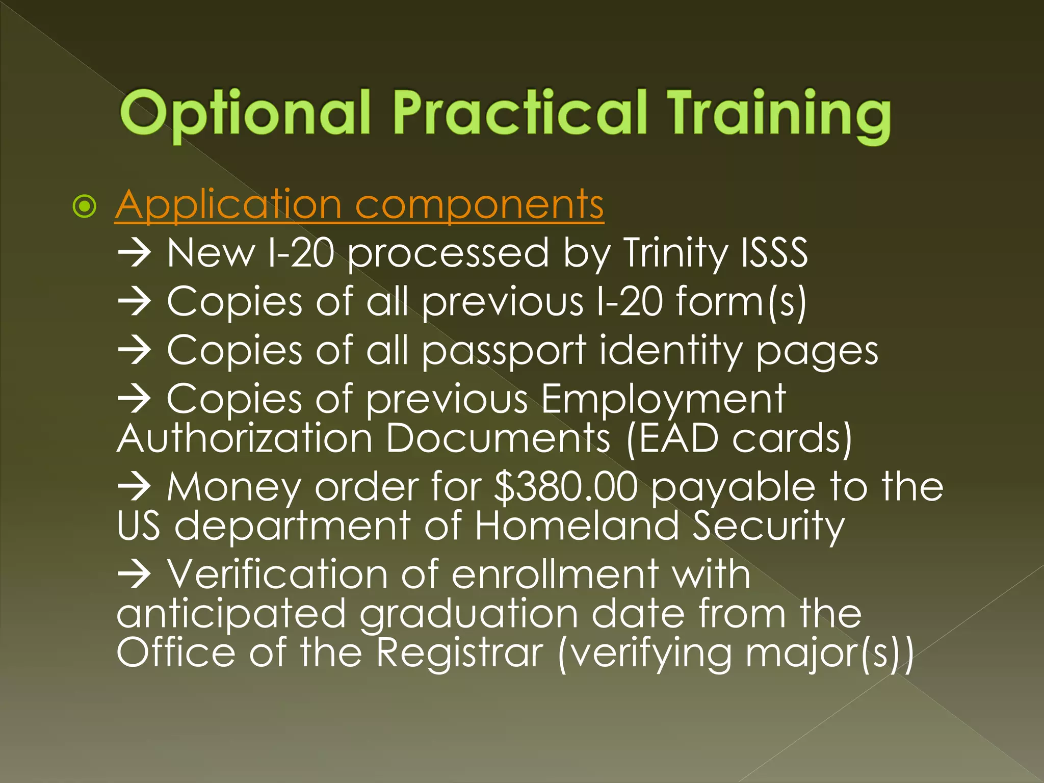  Application components
 New I-20 processed by Trinity ISSS
 Copies of all previous I-20 form(s)
 Copies of all passport identity pages
 Copies of previous Employment
Authorization Documents (EAD cards)
 Money order for $380.00 payable to the
US department of Homeland Security
 Verification of enrollment with
anticipated graduation date from the
Office of the Registrar (verifying major(s))
 