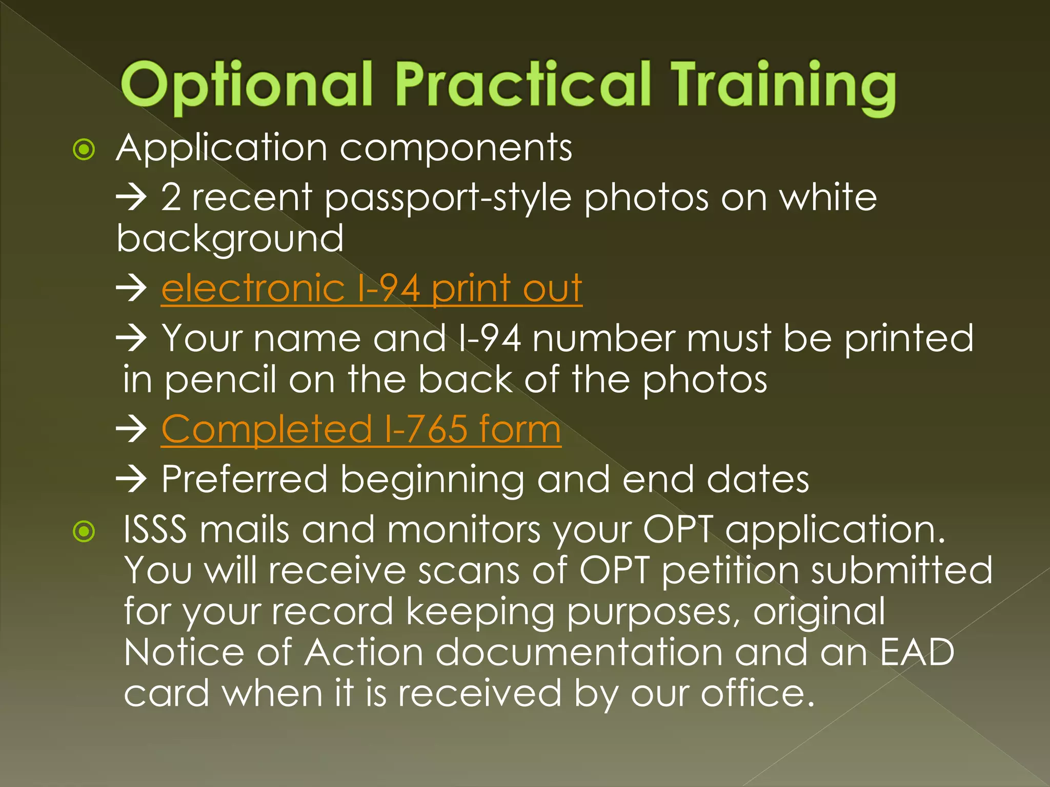  Application components
 2 recent passport-style photos on white
background
 electronic I-94 print out
 Your name and I-94 number must be printed
in pencil on the back of the photos
 Completed I-765 form
 Preferred beginning and end dates
 ISSS mails and monitors your OPT application.
You will receive scans of OPT petition submitted
for your record keeping purposes, original
Notice of Action documentation and an EAD
card when it is received by our office.
 