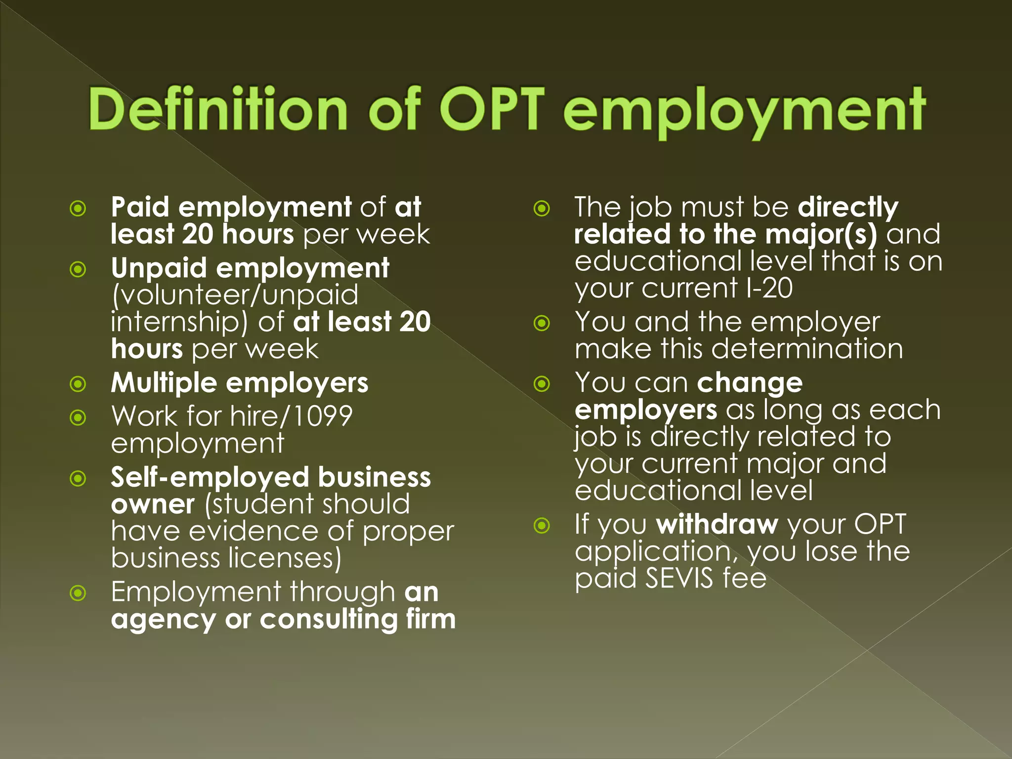  Paid employment of at
least 20 hours per week
 Unpaid employment
(volunteer/unpaid
internship) of at least 20
hours per week
 Multiple employers
 Work for hire/1099
employment
 Self-employed business
owner (student should
have evidence of proper
business licenses)
 Employment through an
agency or consulting firm
 The job must be directly
related to the major(s) and
educational level that is on
your current I-20
 You and the employer
make this determination
 You can change
employers as long as each
job is directly related to
your current major and
educational level
 If you withdraw your OPT
application, you lose the
paid SEVIS fee
 