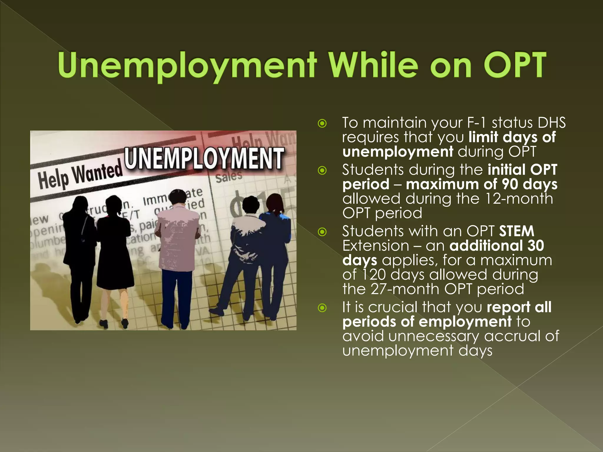  To maintain your F-1 status DHS
requires that you limit days of
unemployment during OPT
 Students during the initial OPT
period – maximum of 90 days
allowed during the 12-month
OPT period
 Students with an OPT STEM
Extension – an additional 30
days applies, for a maximum
of 120 days allowed during
the 27-month OPT period
 It is crucial that you report all
periods of employment to
avoid unnecessary accrual of
unemployment days
 