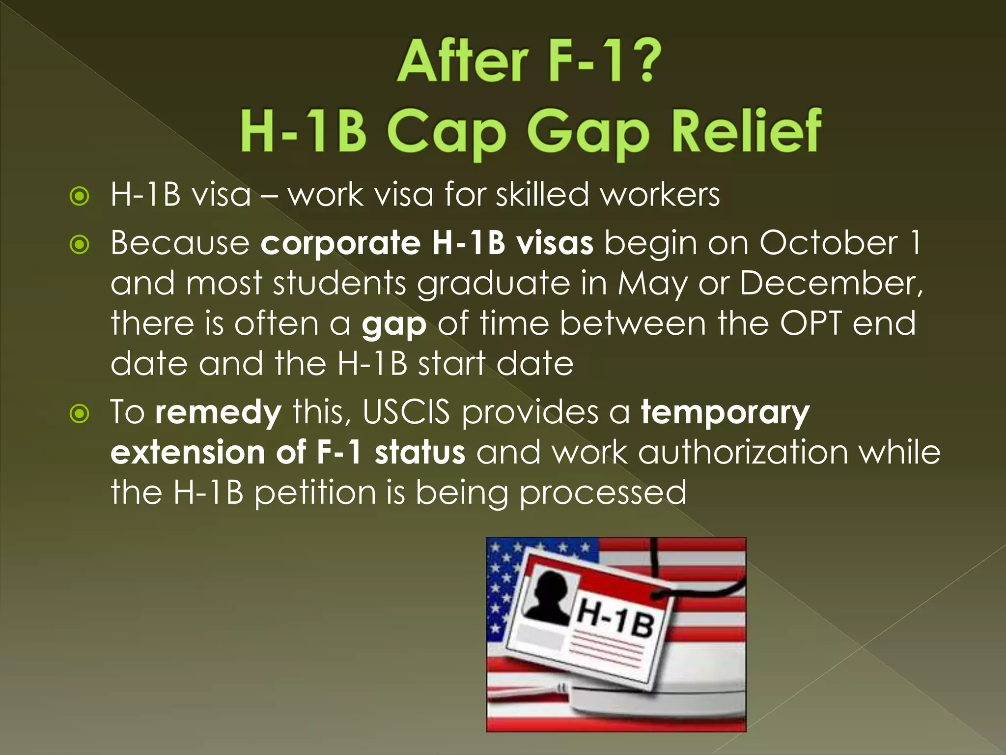  H-1B visa – work visa for skilled workers
 Because corporate H-1B visas begin on October 1
and most students graduate in May or December,
there is often a gap of time between the OPT end
date and the H-1B start date
 To remedy this, USCIS provides a temporary
extension of F-1 status and work authorization while
the H-1B petition is being processed
 